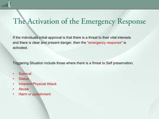 The Activation of the Emergency Response
If the individuals initial approval is that there is a threat to their vital interests
and there is clear and present danger, then the "emergency response" is
activated.

Triggering Situation include those where there is a threat to Self preservation,
•
•
•
•
•

Survival
Status
Inherent Physical Attack
Abuse
Harm or punishment

 