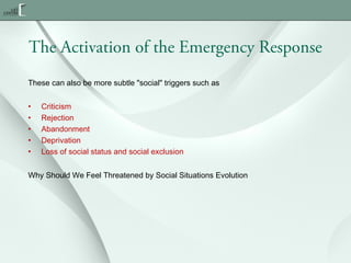 The Activation of the Emergency Response
These can also be more subtle "social" triggers such as
•
•
•
•
•

Criticism
Rejection
Abandonment
Deprivation
Loss of social status and social exclusion

Why Should We Feel Threatened by Social Situations Evolution

 
