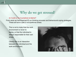 Why do we get stressed?
Is it work or is it ourselves to blame?
From what we have learned IE our thinking proccess and behavioural coping strategies.
These all have a part in occupational stress.
This is not to imply that the work
environment is never to
blame, or that the individual is
always responsible for their own
stress.
Clearly this is an interaction
between the individual and the
work environment.

 
