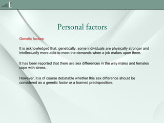 Personal factors
Genetic factors
It is acknowledged that, genetically, some individuals are physically stronger and
intellectually more able to meet the demands when a job makes upon them.
It has been reported that there are sex differences in the way males and females
cope with stress.
However, it is of course debatable whether this sex difference should be
considered as a genetic factor or a learned predisposition.

 