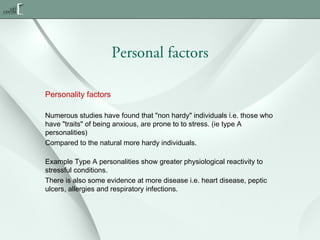 Personal factors
Personality factors
Numerous studies have found that "non hardy" individuals i.e. those who
have "traits" of being anxious, are prone to to stress. (ie type A
personalities)
Compared to the natural more hardy individuals.
Example Type A personalities show greater physiological reactivity to
stressful conditions.
There is also some evidence at more disease i.e. heart disease, peptic
ulcers, allergies and respiratory infections.

 