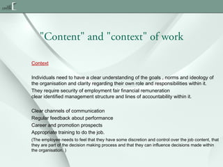 "Content" and "context" of work
Context
Individuals need to have a clear understanding of the goals , norms and ideology of
the organisation and clarity regarding their own role and responsibilities within it.
They require security of employment fair financial remuneration
clear identified management structure and lines of accountability within it.
Clear channels of communication
Regular feedback about performance
Career and promotion prospects
Appropriate training to do the job.
(The employee needs to feel that they have some discretion and control over the job content, that
they are part of the decision making process and that they can influence decisions made within
the organisation. )

 