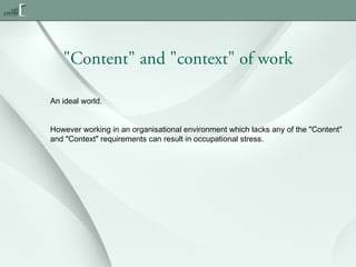 "Content" and "context" of work
An ideal world.
However working in an organisational environment which lacks any of the "Content"
and "Context" requirements can result in occupational stress.

 