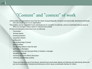 "Content" and "context" of work
Unfortunately all organisations have their fair share of psychologically immature and personality disordered individuals,
who can wreak havoc on an organisation.
The problem can be magnified if such individuals are on a position of authority, since it is estimated that as much as
90% of a manager's time is spent in interpersonal context.
Divisive and disruptive behaviours such as following:
Favouritism
forming cliques
showing prejudice
unwanted criticism
pulling rank
taking advantage of power
ignoring others
not allowing others to take the lead
withholding information
promoting those who are least likely to threaten a manager
refusal to negotiate
imposing decisions without discussion
criticizing subordinates publicly
These are extensive use of put-downs, personal and unprovoked attacks and blaming and patronizing others are
just some examples of interpersonal behaviours which cause considerable distress for others.

 