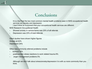 Conclusions
It is a fact that the two most common mental health problems seen in NHS occupational health
services are anxiety and depression.
I don't think for a moment that your occupational health services are different.
NHS Research Occupational Health
Showed anxiety in various forms was 25% of all referrals
Depression was 23% of total referrals
Other studies have shown higher figures
Anxiety at 52%
Depression 24%
Other less commonly referred problems include
- burnout 15%
posttraumatic stress reactions to work related trauma 8%
anger management problems 5%
Although we don't talk about stress/anxiety/depression it is with us more commonly than you
think.

 