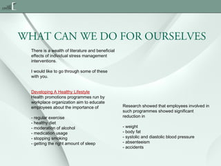 WHAT CAN WE DO FOR OURSELVES
There is a wealth of literature and beneficial
effects of individual stress management
interventions.
I would like to go through some of these
with you.
Developing A Healthy Lifestyle
Health promotions programmes run by
workplace organization aim to educate
employees about the importance of
- regular exercise
- healthy diet
- moderation of alcohol
- medication usage
- stopping smoking
- getting the right amount of sleep

Research showed that employees involved in
such programmes showed significant
reduction in
- weight
- body fat
- systolic and diastolic blood pressure
- absenteeism
- accidents

 