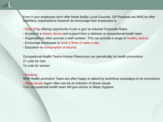 Even if your employers don't offer these facility Local Councils, GP Practices etc NHS do offer
helpMany organisations however do encourage their employees to
- Keep fit by offering opportunity to join a gym at reduced Corporate Rates
- Access to a dietary advice and support from a dietician or occupational health team.
- Organisations often provide a staff canteen. This can provide a range of healthy options.
- Encourage employees to drink 2 litres of water a day
- Education re consumption of alcohol.
Occupational Health Teams Human Resources can periodically do health promotions
21 units for men
14 units for women
- Smoking
NHS Health promotion Team are often happy to attend by workforce campaigns to do promotions.
- Sleep issues Again often can be an indicator of stress issues
Your occupational health team will give advice re Sleep Hygiene.

 