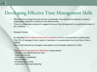 Developing Effective Time Management Skills
•
•

•

Effective time management has become increasingly more important in seeking to achieve
organisation objectives of efficiency and effectiveness.
There is considerable evidence to suggest that poor time management is a significant problem in
the workplace.
Research shows:
An estimated 20% of office workers time is wasted or cost in non-essential or wasted tasks.
That 70% of manager's time is spent in meetings (it is questionable how much time of this is
wasted)
13% of mail received by managers was specific and immediate relevance to them
The benefits of managing time effectively include greater:
- efficiency and effectiveness at work
- higher productivity
- enhanced job satisfaction
- reduced stress
- increased leisure time
- more room for forward planning

 