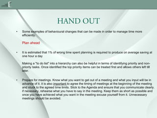 HAND OUT
•

Some examples of behavioural changes that can be made in order to manage time more
efficiently.

Plan ahead
•

It is estimated that 1% of wrong time spent planning is required to produce on average saving at
one hour a day
Making a "to do list" into a hierarchy can also be helpful in terms of identifying priority and nonpriority tasks. Once identified the top priority items can be treated first and allows others left till
later.

•

Prepare for meetings. Know what you want to get out of a meeting and what you input will be in
advance of it. it is also important to agree the timing of meetings at the beginning of the meeting
and stuck to the agreed time limits. Stick to the Agenda and ensure that you communicate clearly.
if necessary, rehearse what you have to say in the meeting. Keep them as short as possible and
once you have achieved what you want in the meeting excuse yourself from it. Unnecessary
meetings should be avoided.

 