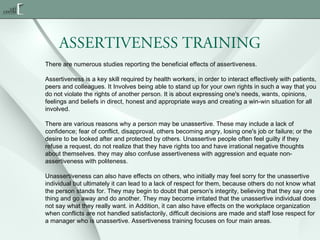 ASSERTIVENESS TRAINING
There are numerous studies reporting the beneficial effects of assertiveness.
Assertiveness is a key skill required by health workers, in order to interact effectively with patients,
peers and colleagues. It Involves being able to stand up for your own rights in such a way that you
do not violate the rights of another person. It is about expressing one's needs, wants, opinions,
feelings and beliefs in direct, honest and appropriate ways and creating a win-win situation for all
involved.
There are various reasons why a person may be unassertive. These may include a lack of
confidence; fear of conflict, disapproval, others becoming angry, losing one's job or failure; or the
desire to be looked after and protected by others. Unassertive people often feel guilty if they
refuse a request, do not realize that they have rights too and have irrational negative thoughts
about themselves. they may also confuse assertiveness with aggression and equate nonassertiveness with politeness.
Unassertiveness can also have effects on others, who initially may feel sorry for the unassertive
individual but ultimately it can lead to a lack of respect for them, because others do not know what
the person stands for. They may begin to doubt that person's integrity, believing that they say one
thing and go away and do another. They may become irritated that the unassertive individual does
not say what they really want. in Addition, it can also have effects on the workplace organization
when conflicts are not handled satisfactorily, difficult decisions are made and staff lose respect for
a manager who is unassertive. Assertiveness training focuses on four main areas.

 