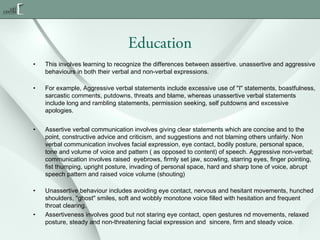 Education
•

This involves learning to recognize the differences between assertive. unassertive and aggressive
behaviours in both their verbal and non-verbal expressions.

•

For example, Aggressive verbal statements include excessive use of "I" statements, boastfulness,
sarcastic comments, putdowns, threats and blame, whereas unassertive verbal statements
include long and rambling statements, permission seeking, self putdowns and excessive
apologies.

•

Assertive verbal communication involves giving clear statements which are concise and to the
point, constructive advice and criticism, and suggestions and not blaming others unfairly. Non
verbal communication involves facial expression, eye contact, bodily posture, personal space,
tone and volume of voice and pattern ( as opposed to content) of speech. Aggressive non-verbal;
communication involves raised  eyebrows, firmly set jaw, scowling, starring eyes, finger pointing,
fist thumping, upright posture, invading of personal space, hard and sharp tone of voice, abrupt
speech pattern and raised voice volume (shouting)

•

Unassertive behaviour includes avoiding eye contact, nervous and hesitant movements, hunched
shoulders, "ghost" smiles, soft and wobbly monotone voice filled with hesitation and frequent
throat clearing.
Assertiveness involves good but not staring eye contact, open gestures nd movements, relaxed
posture, steady and non-threatening facial expression and  sincere, firm and steady voice.

•

 