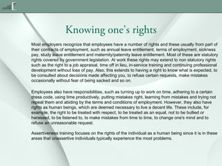 Knowing one's rights
Most employers recognize that employees have a number of rights and these usually from part of
their contracts of employment, such as annual leave entitlement, terms of employment, sickness
pay, study leave entitlement and maternity/paternity leave entitlement. Most of these are statutory
rights covered by government legislation. At work these rights may extend to non statutory rights
such as the right to a job appraisal, time off in lieu, in-service training and continuing professional
development without loss of pay. Also, this extends to having a right to know what is expected, to
be consulted about decisions made affecting you, to refuse certain requests, make mistakes
occasionally without fear of being sacked and so on.
Employees also have responsibilities, such as turning up to work on time, adhering to a certain
dress code, using time productively, putting mistakes right, learning from mistakes and trying not
repeat them and abiding by the terms and conditions of employment. However, they also have
rights as human beings, which are deemed necessary to live a decent life. These include, for
example, the right to be treated with respect, to be treated as an equal, not to be bullied or
harassed, to be listened to, to make mistakes from time to time, to change one's mind and to
refuse an unreasonable request.
Assertiveness training focuses on the rights of the individual as a human being since it is in these
areas that unassertive individuals typically experience the most problems.

 
