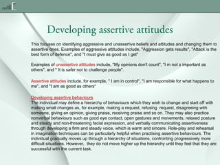 Developing assertive attitudes
This focuses on identifying aggressive and unassertive beliefs and attitudes and changing them to
assertive ones. Examples of aggressive attitudes include, "Aggression gets results", "Attack is the
best form of defence", and "I must give as good as I get"
Examples of unassertive attitudes include, "My opinions don't count", "I m not s important as
others", and " It is safer not to challenge people".
Assertive attitudes include, for example, " I am in control", "I am responsible for what happens to
me", and "I am as good as others“
Developing assertive behaviours
The individual may define a hierarchy of behaviours which they wish to change and start off with
making small changes as, for example, making a request, refusing  request, disagreeing with
someone, giving an opinion, giving praise, receiving praise and so on. They may also practice
nonverbal behaviours such as good eye contact, open gestures and movements, relaxed posture
and steady and non-threatening facial expression, and verbally communicating assertiveness
through developing a firm and steady voice, which is warm and sincere. Role-play and rehearsal
in imagination techniques can be particularly helpful when practising assertive behaviours. The
individual gradually moves up through a hierarchy of situations, confronting progressively more
difficult situations. However,  they do not move higher up the hierarchy until they feel that they are
successful with the current task.

 