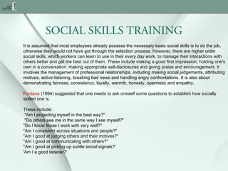 SOCIAL SKILLS TRAINING
It is assumed that most employees already possess the necessary basic social skills is to do the job,
otherwise they would not have got through the selection process. However, there are higher order
social skills, which workers can learn to use in their every day work, to manage their interactions with
others better and get the best out of them. These include making a good first impression, holding one's
own in a conversation, making appropriate self-disclosures and giving praise and encouragement. It
involves the management of professional relationships, including making social judgements, attributing
motives, active listening, breaking bad news and handling angry confrontations. It is also about
demonstrating fairness, consistency, loyalty, warmth, honesty, openness and empathy.
Fontana (1994) suggested that one needs to ask oneself some questions to establish how socially
skilled one is.
These include:
 "Am I projecting myself in the best way?"
 "Do others see me in the same way I see myself?"
"Do I know those I work with very well?"
"Am I consistent across situations and people?"
"Am I good at judging others and their motives?"
"Am I good at communicating with others?"
"Am I good at picking up subtle social signals?'
'Am I a good listener?'

 