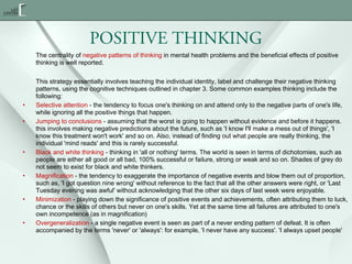POSITIVE THINKING
The centrality of negative patterns of thinking in mental health problems and the beneficial effects of positive
thinking is well reported.

•
•

•
•
•
•

This strategy essentially involves teaching the individual identity, label and challenge their negative thinking
patterns, using the cognitive techniques outlined in chapter 3. Some common examples thinking include the
following:
Selective attention - the tendency to focus one's thinking on and attend only to the negative parts of one's life,
while ignoring all the positive things that happen.
Jumping to conclusions - assuming that the worst is going to happen without evidence and before it happens.
this involves making negative predictions about the future, such as 'I know I'll make a mess out of things', 'I
know this treatment won't work' and so on. Also, instead of finding out what people are really thinking, the
individual 'mind reads' and this is rarely successful.
Black and white thinking - thinking in 'all or nothing' terms. The world is seen in terms of dichotomies, such as
people are either all good or all bad, 100% successful or failure, strong or weak and so on. Shades of grey do
not seem to exist for black and white thinkers.
Magnification - the tendency to exaggerate the importance of negative events and blow them out of proportion,
such as, 'I got question nine wrong' without reference to the fact that all the other answers were right, or 'Last
Tuesday evening was awful' without acknowledging that the other six days of last week were enjoyable.
Minimization - playing down the significance of positive events and achievements, often attributing them to luck,
chance or the skills of others but never on one's skills. Yet at the same time all failures are attributed to one's
own incompetence (as in magnification) 
Overgeneralization - a single negative event is seen as part of a never ending pattern of defeat. It is often
accompanied by the terms 'never' or 'always': for example, 'I never have any success'. 'I always upset people'

 