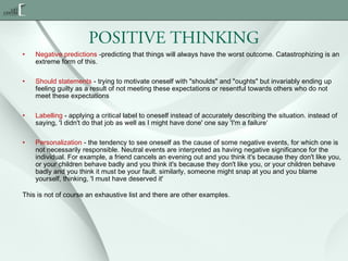POSITIVE THINKING
•

Negative predictions -predicting that things will always have the worst outcome. Catastrophizing is an
extreme form of this.

•

Should statements - trying to motivate oneself with "shoulds" and "oughts" but invariably ending up
feeling guilty as a result of not meeting these expectations or resentful towards others who do not
meet these expectations

•

Labelling - applying a critical label to oneself instead of accurately describing the situation. instead of
saying, 'I didn't do that job as well as I might have done' one say 'I'm a failure‘

•

Personalization - the tendency to see oneself as the cause of some negative events, for which one is
not necessarily responsible. Neutral events are interpreted as having negative significance for the
individual. For example, a friend cancels an evening out and you think it's because they don't like you,
or your children behave badly and you think it's because they don't like you, or your children behave
badly and you think it must be your fault. similarly, someone might snap at you and you blame
yourself, thinking, 'I must have deserved it'

This is not of course an exhaustive list and there are other examples.

 