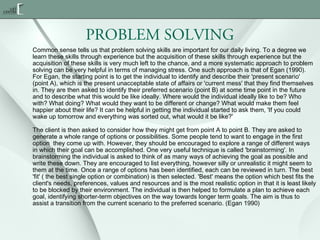 PROBLEM SOLVING
Common sense tells us that problem solving skills are important for our daily living. To a degree we
learn these skills through experience but the acquisition of these skills through experience but the
acquisition of these skills is very much left to the chance, and a more systematic approach to problem
solving can be very helpful in terms of managing stress. One such approach is that of Egan (1990).
For Egan, the starting point is to get the individual to identify and describe their 'present scenario'
(point A), which is the present unacceptable state of affairs or 'current mess' that they find themselves
in. They are then asked to identify their preferred scenario (point B) at some time point in the future
and to describe what this would be like ideally. Where would the individual ideally like to be? Who
with? What doing? What would they want to be different or change? What would make them feel
happier about their life? It can be helpful in getting the individual started to ask them, 'If you could
wake up tomorrow and everything was sorted out, what would it be like?'
The client is then asked to consider how they might get from point A to point B. They are asked to
generate a whole range of options or possibilities. Some people tend to want to engage in the first
option  they come up with. However, they should be encouraged to explore a range of different ways
in which their goal can be accomplished. One very useful technique is called 'brainstorming'. In
brainstorming the individual is asked to think of as many ways of achieving the goal as possible and
write these down. They are encouraged to list everything, however silly or unrealistic it might seem to
them at the time. Once a range of options has been identified, each can be reviewed in turn. The best
'fit' ( the best single option or combination) is then selected. 'Best' means the option which best fits the
client's needs, preferences, values and resources and is the most realistic option in that it is least likely
to be blocked by their environment. The individual is then helped to formulate a plan to achieve each
goal, identifying shorter-term objectives on the way towards longer term goals. The aim is thus to
assist a transition from the current scenario to the preferred scenario. (Egan 1990)

 