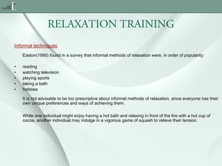 RELAXATION TRAINING
Informal techniques
Easton(1990) found in a survey that informal methods of relaxation were, in order of popularity:
•
•
•
•
•

reading
watching television
playing sports
taking a bath
hobbies
It is not advisable to be too prescriptive about informal methods of relaxation, since everyone has their
own unique preferences and ways of achieving them.
While one individual might enjoy having a hot bath and relaxing in front of the fire with a hot cup of
cocoa, another individual may indulge in a vigorous game of squash to relieve their tension.

 