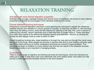RELAXATION TRAINING
Activities with more formal relaxation properties

Activities such as yoga, massage therapy and various forms of meditation are known to have relaxing
properties and should be encouraged in the individual suffering from stress.

Formal relaxation training techniques

Progressive muscular relaxation exercises involve teaching the individual to register the difference
between tension and relaxation in various groups of muscles, so that they can learn to calm the body
when they are feeling anxious. there are two reasons for relaxing in this way. first, when a person is
suffering from anxiety, tension becomes such a habit that they no longer notice it. These exercises
thus make them aware of the differences between tension and relaxation. Second, by tensing the
muscle we also fatigue it and so make it easier to relax.
Correct breathing involves slow, deep breathing in through the nose and out through the mouth using
the whole of the lungs. When people are anxious or panicky they tend to over breathe using the upper
part of the chest and bring on further unpleasant symptoms as a result of hyperventilation. The
individual can learn to breathe in a more relaxed way and this can assist in the relaxation process.
Breathing correctly is very important in managing anxiety.

Conclusions

There is a wide range of cognitive and behavioural tools and techniques, which the individual can
make use in order to help them cope more effectively with work related stress. this toolkit can help
provide a buffer against the stresses inherent in the work situation.

 
