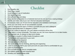 1.
2.
3.
4.
5.
6.
7.
8.
9.
10.
11.
12.
13.
14.
15.
16.
17.
18.
19.
20.
21.
22.
23.
24.

Checklist

Eat a healthy diet
Watch your weight
Avoid long term use of medication
Get regular exercise
Get sufficient rest and sleep
Keep alcohol consumption to a moderate level and do not use it as a coping strategy
Identify and make use of your own informal relaxation techniques
If necessary make use of more formal relaxation and meditation techniques.
Know your own limits and do not overstretch yourself
Learn to recognize the signs of stress in yourself and your work colleagues
Where appropriate learn to delegate to others
Don't be a slave to approval. You can't please everybody all the time.
Take rests in a busy scheduelle. The busier you are, the more important it is to take breaks.
As a general rule, try always to take lunch breaks
Try to take a couple of coffee breaks throughout a shift
Try to be tidy and organized in your work
Plan ahead and be prepared
Manage your time effectively
Set aside prime time for thinking, planning and organizing
Learn to pace yourself in your work and work at a pace which is comfortable for you.
Learn to prioritize tasks
Give yourself enough time to complete tasks
Set realistic goals and work towards them
Develop your assertiveness skills

 
