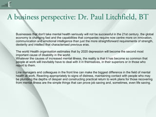 A business perspective: Dr. Paul Litchfield, BT
Businesses that don't take mental health seriously will not be successful in the 21st century. the global
economy is changing fast and the capabilities that companies require now centre more on innovation,
communication and emotional intelligence than just the more straightforward requirements of strength,
dexterity and intellect that characterised previous eras.
The world Health organisation estimates that by 2020 depression will become the second most
important cause of disability in the world.
Whatever the causes of increased mental illness, the reality is that it has become so common that
people at work will inevitably have to deal with it in themselves, in their superiors or in those who
report to them.
Line managers and colleagues in the front line can make the biggest difference in the field of mental
health at work. Reacting appropriately to signs of distress, maintaining contact with people who may
be plumbing the depths of despair and constructing practical return to work plans for those recovering
from mental illness are the simple things that can prove job saving and, sometimes, even life saving.

 