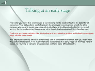 Talking at an early stage
The earlier you notice that an employee is experiencing mental health difficulties the better for all
concerned. Your early actions can help prevent the employee becoming more unwell. As a line
manager, you can and should play a key role in identifying and addressing the barriers to normal
working life the employee might experience rather than trying to understand his or her diagnosis.
The longer you leave a situation like this the harder it is to solve the problem and indeed the employee
might become more unwell.
If an employee is already off sick it is more likely lack of contact or involvement from you might mean
they feel unable to return. Your involvement and reassurance at an early stage will minimise  risks of
people not returning to work and any associated problems being difficult to solve.

 