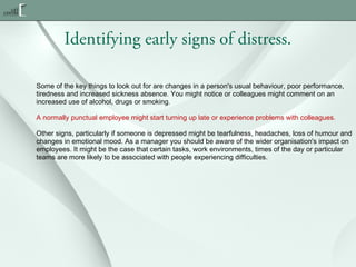 Identifying early signs of distress.
Some of the key things to look out for are changes in a person's usual behaviour, poor performance,
tiredness and increased sickness absence. You might notice or colleagues might comment on an
increased use of alcohol, drugs or smoking.
A normally punctual employee might start turning up late or experience problems with colleagues.
Other signs, particularly if someone is depressed might be tearfulness, headaches, loss of humour and
changes in emotional mood. As a manager you should be aware of the wider organisation's impact on
employees. It might be the case that certain tasks, work environments, times of the day or particular
teams are more likely to be associated with people experiencing difficulties.

 