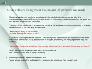 Using ordinary management tools to identify problems and needs
Regular work planning sessions, appraisals or informal chats about progress are all ordinary
management processes which provide neutral and non-stigmatising opportunities to find out about any
problems an employee may be having.
You might find it helpful use open questions that allow the employee maximum opportunity to express
concerns in his or her own way. For example:
"How are you doing at the moment?"
"Is there anything we can do to help?"
If you have specific grounds for concern - such as impaired performance, it is important to talk about
these at an early stage. Ask questions in an in an open, exploratory and non judgemental way. For
example,

"I've noticed that you've sometimes been arriving late recently and wondered if there was a problem?"
When talking to an employee three points to remember are:
don't assume stress affects everyone equally
•
•

make adjustments if a person is stressed, and
'chats' should be positive and supportive - exploring the issues and how you can help

 