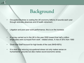 Background
•

Occupational stress is costing the UK economy billions of pounds each year
through sickness absences and ill health retirement.

•

Litigation and poor poor work performance, this is on the increase

•

A survey carried out in the UK in the year 2000 toward that half a million
employees were surveyed from work - related stress. A rise of 30% from 1990

•

Given that Staff Account for high levels of the cost (NHS=80%)

•

It is clear that reducing occupational stress not only makes sense on
humanitarian grounds but also makes sound economic sense. 

 