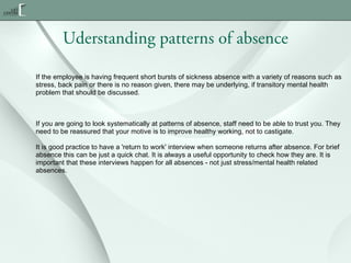 Uderstanding patterns of absence
If the employee is having frequent short bursts of sickness absence with a variety of reasons such as
stress, back pain or there is no reason given, there may be underlying, if transitory mental health
problem that should be discussed.

If you are going to look systematically at patterns of absence, staff need to be able to trust you. They
need to be reassured that your motive is to improve healthy working, not to castigate.
It is good practice to have a 'return to work' interview when someone returns after absence. For brief
absence this can be just a quick chat. It is always a useful opportunity to check how they are. It is
important that these interviews happen for all absences - not just stress/mental health related
absences.

 