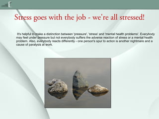 Stress goes with the job - we're all stressed!
 It's helpful to make a distinction between 'pressure', 'stress' and 'mental health problems'. Everybody
may feel under pressure but not everybody suffers the adverse reaction of stress or a mental health
problem. Also, everybody reacts differently - one person's spur to action is another nightmare and a
cause of paralysis at work.

 