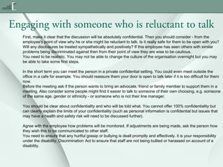 Engaging with someone who is reluctant to talk
First, make it clear that the discussion will be absolutely confidential. Then you should consider - from the
employee's point of view why he or she might be reluctant to talk. Is it really safe for them to be open with you?
Will any disclosures be treated sympathetically and positively? If this employee has seen others with similar
problems being discriminated against then from their point of view they are wise to be cautious.
You need to be realistic. You may not be able to change the culture of the organisation overnight but you may
be able to take some first steps.
In the short term you can meet the person in a private confidential setting. You could even meet outside the
office in a cafe for example. You should reassure them your door is open to talk later if it is too difficult for them
now.
Before the meeting ask if the person wants to bring an advocate, friend or family member to support them in a
meeting. Also consider some people might find it easier to talk to someone of their own choosing, e.g. someone
of the same age, gender or ethnicity - or someone who is not their line manager.
You should be clear about confidentiality and who will be told what. You cannot offer 100% confidentiality but
can clearly explain the limits of your confidentiality (such as personal information is confidential but issues that
may have a health and safety risk will need to be discussed further).
Agree with the employee how problems will be monitored. If adjustments are being made, ask the person how
they wish this to be communicated to other staff.
You need to ensure that any hurtful gossip or bullying is dealt promptly and effectively. it is your responsibility
under the disability, Discrimination Act to ensure that staff are not being bullied or harassed on account of a
disability.

 
