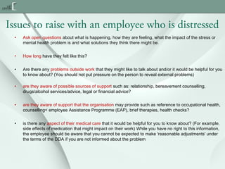 Issues to raise with an employee who is distressed
•

Ask open questions about what is happening, how they are feeling, what the impact of the stress or
mental health problem is and what solutions they think there might be.

•

How long have they felt like this?

•

Are there any problems outside work that they might like to talk about and/or it would be helpful for you
to know about? (You should not put pressure on the person to reveal external problems)

•

are they aware of possible sources of support such as: relationship, bereavement counselling,
drugs/alcohol services/advice, legal or financial advice?

•

are they aware of support that the organisation may provide such as reference to occupational health,
counselling< employee Assistance Programme (EAP), brief therapies, health checks?

•

is there any aspect of their medical care that it would be helpful for you to know about? (For example,
side effects of medication that might impact on their work) While you have no right to this information,
the employee should be aware that you cannot be expected to make 'reasonable adjustments' under
the terms of the DDA if you are not informed about the problem

 