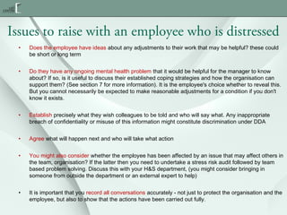 Issues to raise with an employee who is distressed
•

Does the employee have ideas about any adjustments to their work that may be helpful? these could
be short or long term

•

Do they have any ongoing mental health problem that it would be helpful for the manager to know
about? If so, is it useful to discuss their established coping strategies and how the organisation can
support them? (See section 7 for more information). It is the employee's choice whether to reveal this.
But you cannot necessarily be expected to make reasonable adjustments for a condition if you don't
know it exists.

•

Establish precisely what they wish colleagues to be told and who will say what. Any inappropriate
breach of confidentiality or misuse of this information might constitute discrimination under DDA

•

Agree what will happen next and who will take what action

•

You might also consider whether the employee has been affected by an issue that may affect others in
the team, organisation? If the latter then you need to undertake a stress risk audit followed by team
based problem solving. Discuss this with your H&S department, (you might consider bringing in
someone from outside the department or an external expert to help) 

•

It is important that you record all conversations accurately - not just to protect the organisation and the
employee, but also to show that the actions have been carried out fully.

 