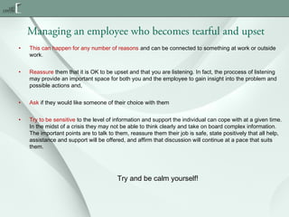 Managing an employee who becomes tearful and upset
•

This can happen for any number of reasons and can be connected to something at work or outside
work.

•

Reassure them that it is OK to be upset and that you are listening. In fact, the proccess of listening
may provide an important space for both you and the employee to gain insight into the problem and
possible actions and,

•

Ask if they would like someone of their choice with them

•

Try to be sensitive to the level of information and support the individual can cope with at a given time.
In the midst of a crisis they may not be able to think clearly and take on board complex information.
The important points are to talk to them, reassure them their job is safe, state positively that all help,
assistance and support will be offered, and affirm that discussion will continue at a pace that suits
them.

Try and be calm yourself!

 