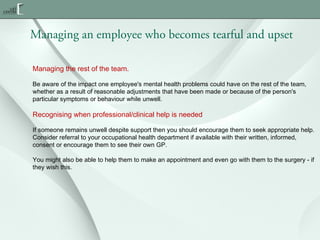 Managing an employee who becomes tearful and upset
Managing the rest of the team.
Be aware of the impact one employee's mental health problems could have on the rest of the team,
whether as a result of reasonable adjustments that have been made or because of the person's
particular symptoms or behaviour while unwell.

Recognising when professional/clinical help is needed
If someone remains unwell despite support then you should encourage them to seek appropriate help.
Consider referral to your occupational health department if available with their written, informed,
consent or encourage them to see their own GP.
You might also be able to help them to make an appointment and even go with them to the surgery - if
they wish this.

 