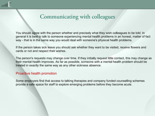 Communicating with colleagues
You should agree with the person whether and precisely what they wish colleagues to be told. In
general it is best to talk to someone experiencing mental health problems in an honest, matter of fact
way - that is in the same way you would deal with someone's physical health problems.
If the person takes sick leave you should ask whether they want to be visited, receive flowers and
cards or not and respect their wishes.
The person's requests may change over time. If they initially request little contact, this may change as
their mental health improves. As far as possible, someone with a mental health problem should be
treated in exactly the same way as any other sickness absence.

Proactive health promotion
Some employers find that access to talking therapies and company funded counselling schemes
provide a safe space for staff to explore emerging problems before they become acute.

 