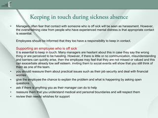 Keeping in touch during sickness absence
•

Managers often fear that contact with someone who is off sick will be seen as harassment. However,
the overwhelming view from people who have experienced mental distress is that appropriate contact
is essential.
Employees should be informed that they too have a responsibility to keep in contact.

Supporting an employee who is off sick

•
•
•
•
•

It is essential to keep in touch. Many managers are hesitant about this in case they say the wrong
thing or are perceived to be hassling. However, if there is little or no communication, misunderstanding
and barriers can quickly arise, then the employee may feel that they are not missed or valued and this
can exacerbate already low self esteem. inviting them to social events will show that you still think of
them as one of the team.
you should reassure them about practical issues such as their job security and deal with financial
worries
give the employee the chance to explain the problem and what is happening by asking open
questions.
ask if there is anything you as their manager can do to help
reassure them that you understand medical and personal boundaries and will respect them
review their needs/ whishes for support

 