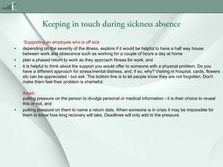 Keeping in touch during sickness absence
•
•
•

•

Supporting an employee who is off sick
depending on the severity of the illness, explore if it would be helpful to have a half way house
between work and absecence such as working for a couple of hours a day at home
plan a phased return to work as they approach fitness for work, and
it is helpful to think about the support you would offer to someone with a physical problem. Do you
have a different approach for stress/mental distress, and, if so, why? Visiting in hospital, cards, flowers
etc can be appreciated - but ask. The bottom line is to let people know they are not forgotten. Don't
make them feel their problem is shameful.
Avoid:
putting pressure on the person to divulge personal or medical information - it is their choice to reveal
this or not, and
putting pressure on them to name a return date. When someone is in crisis it may be impossible for
them to know how long recovery will take. Deadlines will only add to the pressure.

 