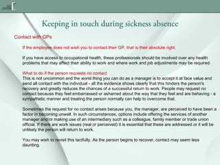 Keeping in touch during sickness absence
Contact with GPs
If the employee does not wish you to contact their GP, that is their absolute right.
If you have access to occupational health, these professionals should be involved over any health
problems that may affect their ability to work and where work and job adjustments may be required.
What to do if the person requests no contact
This is not uncommon and the worst thing you can do as a manager is to accept it at face value and
send all contact with the individual - all the evidence shows clearly that this hinders the person's
recovery and greatly reduces the chances of a successful return to work. People may request no
contact because they feel embarrassed or ashamed about the way that they feel and are behaving - a
sympathetic manner and treating the person normally can help to overcome that.
Sometimes the request for no contact arises because you, the manager, are perceived to have been a
factor in becoming unwell. In such circumstances, options include offering the services of another
manager and/or making use of an intermediary such as a colleague, family member or trade union
official. If there are work issues (real or perceived) it is essential that these are addressed or it will be
unlikely the person will return to work.
You may wish to revisit this tactfully. As the person begins to recover, contact may seem less
daunting.

 
