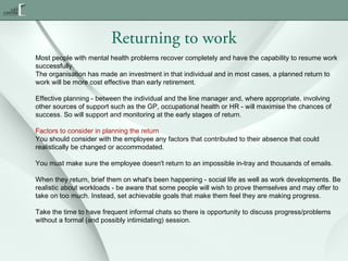 Returning to work
Most people with mental health problems recover completely and have the capability to resume work
successfully.
The organisation has made an investment in that individual and in most cases, a planned return to
work will be more cost effective than early retirement.
Effective planning - between the individual and the line manager and, where appropriate, involving
other sources of support such as the GP, occupational health or HR - will maximise the chances of
success. So will support and monitoring at the early stages of return.
Factors to consider in planning the return
You should consider with the employee any factors that contributed to their absence that could
realistically be changed or accommodated.
You must make sure the employee doesn't return to an impossible in-tray and thousands of emails.
When they return, brief them on what's been happening - social life as well as work developments. Be
realistic about workloads - be aware that some people will wish to prove themselves and may offer to
take on too much. Instead, set achievable goals that make them feel they are making progress.
Take the time to have frequent informal chats so there is opportunity to discuss progress/problems
without a formal (and possibly intimidating) session.

 
