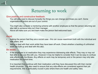Returning to work
Give positive and constructive feedback.

You will also need to discuss honestly the things you can change and those you can't. Some
organisational factors are out of your control.
You might also consider a mentoring scheme with another employee so that the person returning can
also talk to someone who isn't their manager.
Above all make sure you and team make the person feel welcomed back.

Avoid:
•
•

making the person feel they are a social case - this can cause resentment both with the individual and
with peers, and
failing to deal with their work whilst they have been off work. Check whether a backlog of unfinished
work has built up and deal with this also.

Be aware:
•

If the employee is on medication they may experience distressing side effects. They may or may not
feel able to discuss this with you. However it may be helpful to consider that it can be easy to confuse
side effects with the illness. Any effects on work may be temporary and or the person may only take
medication for a short time.
It is important they continue with their medication until they have discussed this with their mental
health physician. You also need to ensure that any side effects are considered against their job
requirements. this is particularly crucial in jobs where there are health and safety risks.

 