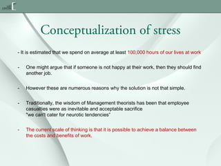 Conceptualization of stress
- It is estimated that we spend on average at least 100,000 hours of our lives at work
-

One might argue that if someone is not happy at their work, then they should find
another job.

-

However these are numerous reasons why the solution is not that simple.

-

Traditionally, the wisdom of Management theorists has been that employee
casualties were as inevitable and acceptable sacrifice
"we can't cater for neurotic tendencies”

-

The current scale of thinking is that it is possible to achieve a balance between
the costs and benefits of work.

 