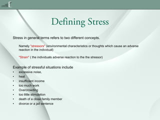 Defining Stress
Stress in general terms refers to two different concepts.
Namely "stressors" (environmental characteristics or thoughts which cause an adverse
reaction in the individual)
"Strain" ( the individuals adverse reaction to the the stressor)

Example of stressful situations include
•
•
•
•
•
•
•
•

excessive noise,
heat
insufficient income
too much work
Overcrowding
too little stimulation
death of a close family member
divorce or a jail sentence

 