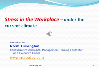 Stress in the Workplace – under the
current climate
1
Presented by
Norm Turkington
Consultant Psychologist, Management Training Facilitator
and Executive Coach
www.ntatoday.com
www.ntatoday.com
 