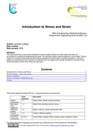 Introduction to Stress and Strain
                                                                                         HNC in Engineering- Mechanical Science
                                                                                       Edexcel Unit: Engineering Science (NQF L4)



Author: Leicester College
Date created:
Date revised: 2009

Abstract
This section provides a very useful introduction to the concepts of direct and shear stress and strain as
encountered in mechanical engineering structures. The standard notation used is explained in some detail. Young’s
modulus is introduced and explained with worked examples of standard types of simple calculations. Factors of
safety are examined and their importance is explored with once again some sample calculations included. Some
simple examples of basic shear stress are also given.




                                                                      Contents
Introduction to Stress and Strain....................................................................................................................1
Direct loading – stress and strain...................................................................................................................2
Factors of Safety............................................................................................................................................5
Factors of Safety in SHEAR mode................................................................................................................6
Credits............................................................................................................................................................7




These files support the Edexcel HN unit – Engineering Science (mechanical)

                               Unit                   Key words
                               outcome
        Stress                 1.1                    Stress, strain, statics, young’s modulus
        introduction
        BM, shear              1.1                    Shear force, bending moment, stress
        force
        diagrams
        Selecting              1.2                    Beams, columns, struts, slenderness ratio
        beams
        Torsion                1.3                    Torsion, stiffness, twisting
        introduction
        Dynamics               2.1/2.2                Linear motion, angular motion, energy, kinetic, potential, rotation
        introduction

For further information regarding unit outcomes go to Edexcel.org.uk/ HN/ Engineering / Specifications
                          © Leicester College 2009 This work is licensed under a Creative Commons Attribution 2.0 License.
 