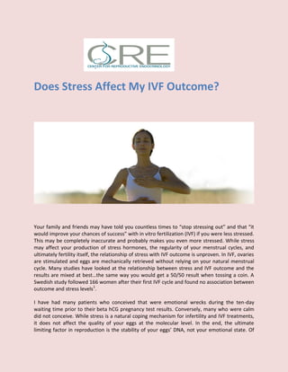 Does Stress Affect My IVF Outcome?
Your family and friends may have told you countless times to “stop stressing out” and that “it
would improve your chances of success” with in vitro fertilization (IVF) if you were less stressed.
This may be completely inaccurate and probably makes you even more stressed. While stress
may affect your production of stress hormones, the regularity of your menstrual cycles, and
ultimately fertility itself, the relationship of stress with IVF outcome is unproven. In IVF, ovaries
are stimulated and eggs are mechanically retrieved without relying on your natural menstrual
cycle. Many studies have looked at the relationship between stress and IVF outcome and the
results are mixed at best…the same way you would get a 50/50 result when tossing a coin. A
Swedish study followed 166 women after their first IVF cycle and found no association between
outcome and stress levels1
.
I have had many patients who conceived that were emotional wrecks during the ten-day
waiting time prior to their beta hCG pregnancy test results. Conversely, many who were calm
did not conceive. While stress is a natural coping mechanism for infertility and IVF treatments,
it does not affect the quality of your eggs at the molecular level. In the end, the ultimate
limiting factor in reproduction is the stability of your eggs’ DNA, not your emotional state. Of
 
