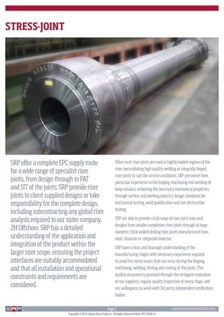 STRESS-JOINT




 SRP offer a complete EPC supply route                            Often such riser joints are used in highly loaded regions of the
                                                                  riser, necessitating high quality welding or integrally forged
 for a wide range of specialist riser
                                                                  riser joints to suit the service conditions. SRP personnel have
 joints, from design through to FAT                               particular experience in the forging, machining and welding of
 and SIT of the joints. SRP provide riser                         long tubulars, achieving the necessary mechanical properties
 joints to client supplied designs or take                        through section and meeting industry design standards for
 responsibility for the complete design,                          mechanical testing, weld qualification and non destructive
                                                                  testing.
 including subcontracting any global riser
 analysis required to our sister company,                         SRP are able to provide a full range of riser joint sizes and
                                                                  designs from smaller completion riser joints through to large
 2H Offshore. SRP has a detailed                                  diameter, thick walled drilling riser joints manufactured from
 understanding of the application and                             steel, titanium or composite material.
 integration of the product within the                            SRP have a clear and thorough understanding of the
 larger riser scope, ensuring the project                         manufacturing stages with necessary experience required
 interfaces are suitably accommodated                             to avoid the many issues that can occur during the forging,
 and that all installation and operational                        machining, welding, testing and coating of the joints. This
                                                                  quality assurance is provided through the stringent evaluation
 constraints and requirements are
                                                                  of our suppliers, regular quality inspection at every stage, and
 considered.                                                      our willingness to work with 3rd party independent verification
                                                                  bodies.


                                                            Page 1                                       www.subseariserproducts.com
                          Copyright © 2010 Subsea Riser Products. All Rights Reserved 9603-PDS-0004-03
 