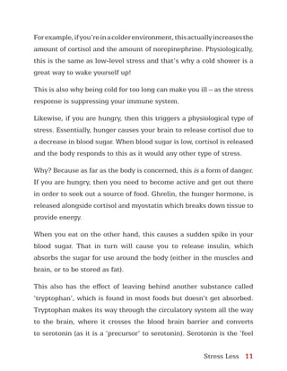 Stress Less 11
Forexample,ifyou’reinacolderenvironment,thisactuallyincreasesthe
amount of cortisol and the amount of norepinephrine. Physiologically,
this is the same as low-level stress and that’s why a cold shower is a
great way to wake yourself up!
This is also why being cold for too long can make you ill – as the stress
response is suppressing your immune system.
Likewise, if you are hungry, then this triggers a physiological type of
stress. Essentially, hunger causes your brain to release cortisol due to
a decrease in blood sugar. When blood sugar is low, cortisol is released
and the body responds to this as it would any other type of stress.
Why? Because as far as the body is concerned, this is a form of danger.
If you are hungry, then you need to become active and get out there
in order to seek out a source of food. Ghrelin, the hunger hormone, is
released alongside cortisol and myostatin which breaks down tissue to
provide energy.
When you eat on the other hand, this causes a sudden spike in your
blood sugar. That in turn will cause you to release insulin, which
absorbs the sugar for use around the body (either in the muscles and
brain, or to be stored as fat).
This also has the effect of leaving behind another substance called
‘tryptophan’, which is found in most foods but doesn’t get absorbed.
Tryptophan makes its way through the circulatory system all the way
to the brain, where it crosses the blood brain barrier and converts
to serotonin (as it is a ‘precursor’ to serotonin). Serotonin is the ‘feel
 