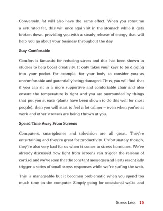 Stress Less 15
Conversely, fat will also have the same effect. When you consume
a saturated fat, this will once again sit in the stomach while it gets
broken down, providing you with a steady release of energy that will
help you go about your business throughout the day.
Stay Comfortable
Comfort is fantastic for reducing stress and this has been shown in
studies to help boost creativity. It only takes your keys to be digging
into your pocket for example, for your body to consider you as
uncomfortable and potentially being damaged. Thus, you will find that
if you can sit in a more supportive and comfortable chair and also
ensure the temperature is right and you are surrounded by things
that put you at ease (plants have been shown to do this well for most
people), then you will start to feel a lot calmer – even when you’re at
work and other stresses are being thrown at you.
Spend Time Away From Screens
Computers, smartphones and television are all great. They’re
entertaining and they’re great for productivity. Unfortunately though,
they’re also very bad for us when it comes to stress hormones. We’ve
already discussed how light from screens can trigger the release of
cortisolandwe’veseenthattheconstantmessagesandalertsessentially
trigger a series of small stress responses while we’re surfing the web.
This is manageable but it becomes problematic when you spend too
much time on the computer. Simply going for occasional walks and
 